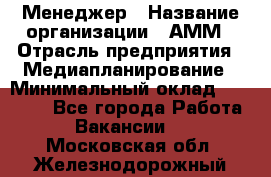 Менеджер › Название организации ­ АММ › Отрасль предприятия ­ Медиапланирование › Минимальный оклад ­ 30 000 - Все города Работа » Вакансии   . Московская обл.,Железнодорожный г.